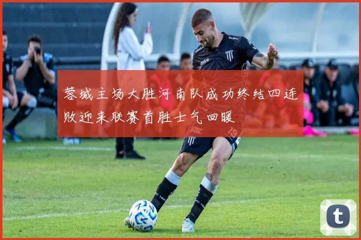 蓉城主场大胜河南队成功终结四连败迎来联赛首胜士气回暖