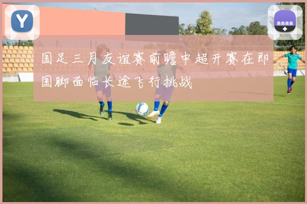 国足三月友谊赛前瞻中超开赛在即国脚面临长途飞行挑战
