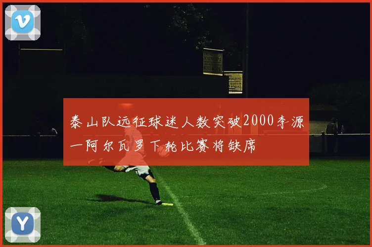 泰山队远征球迷人数突破2000李源一阿尔瓦罗下轮比赛将缺席
