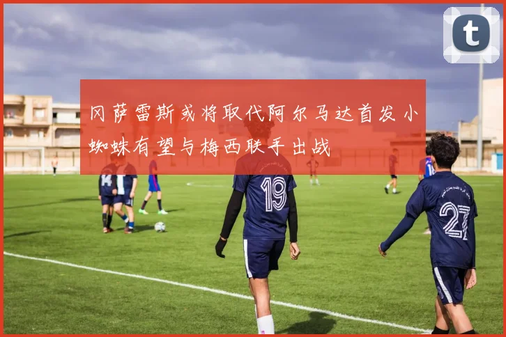 冈萨雷斯或将取代阿尔马达首发小蜘蛛有望与梅西联手出战
