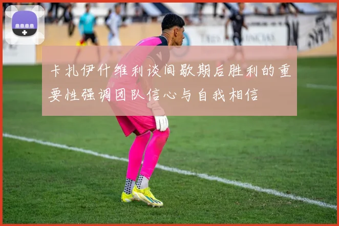 卡扎伊什维利谈间歇期后胜利的重要性强调团队信心与自我相信