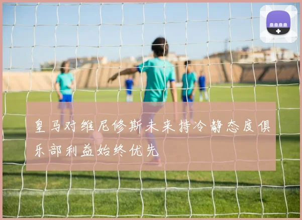 皇马对维尼修斯未来持冷静态度俱乐部利益始终优先