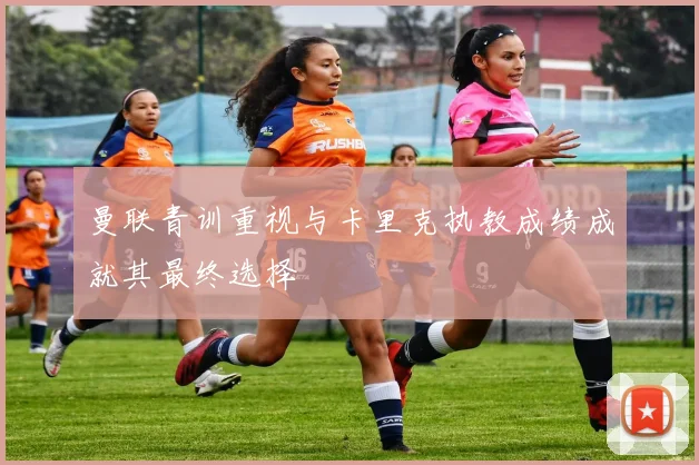 曼联青训重视与卡里克执教成绩成就其最终选择