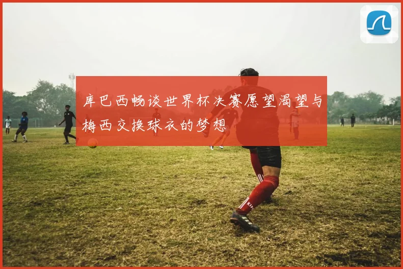库巴西畅谈世界杯决赛愿望渴望与梅西交换球衣的梦想