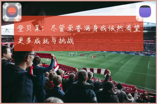 登贝莱：尽管荣誉满身我依然渴望更多成就与挑战