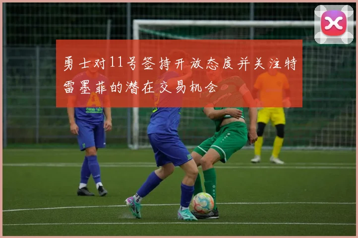 勇士对11号签持开放态度并关注特雷墨菲的潜在交易机会
