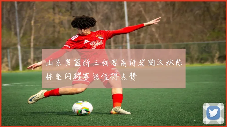 山东男篮新三剑客高诗岩陶汉林陈林坚闪耀赛场值得点赞