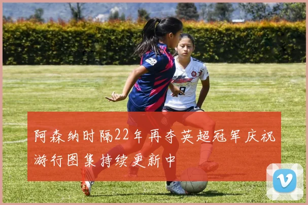 阿森纳时隔22年再夺英超冠军庆祝游行图集持续更新中