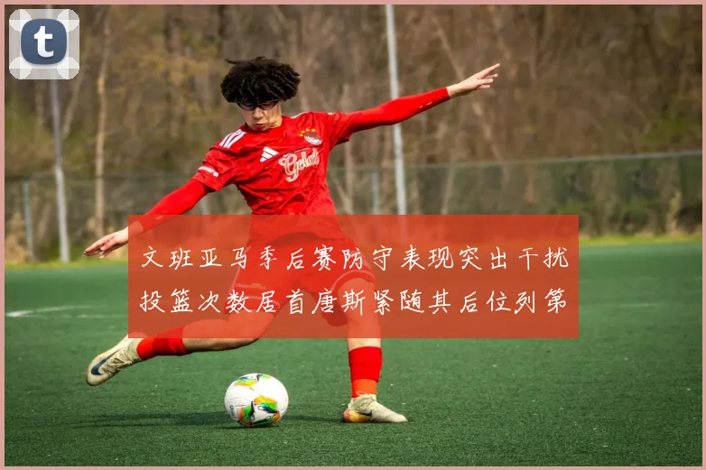 文班亚马季后赛防守表现突出干扰投篮次数居首唐斯紧随其后位列第五