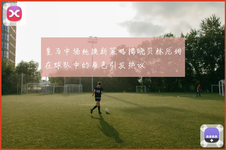 皇马中场轮换新策略揭晓贝林厄姆在球队中的角色引发热议