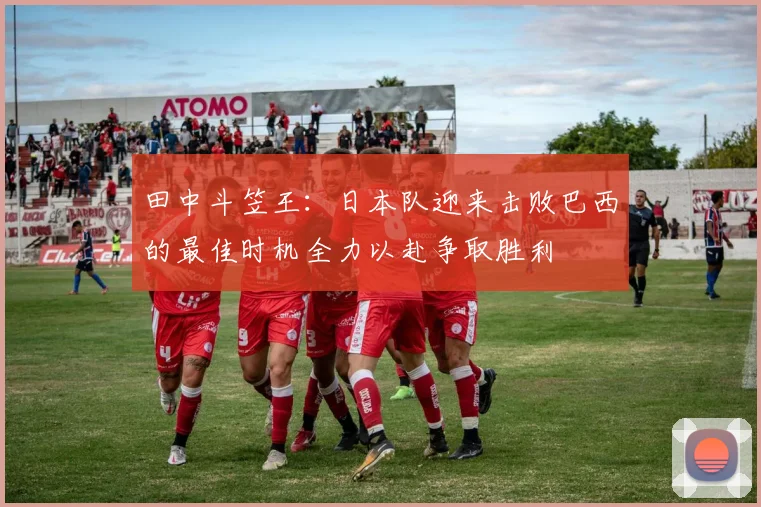 田中斗笠王：日本队迎来击败巴西的最佳时机全力以赴争取胜利