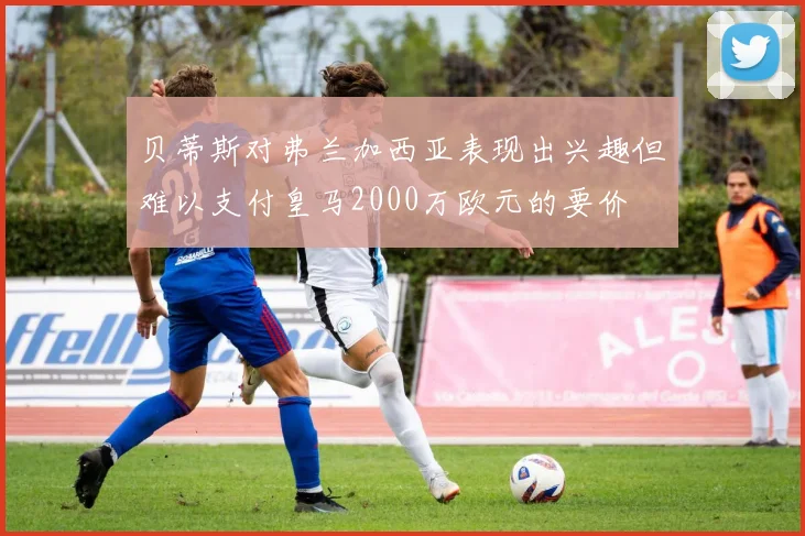 贝蒂斯对弗兰加西亚表现出兴趣但难以支付皇马2000万欧元的要价
