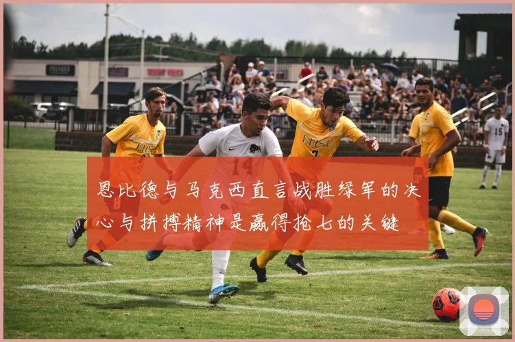恩比德与马克西直言战胜绿军的决心与拼搏精神是赢得抢七的关键