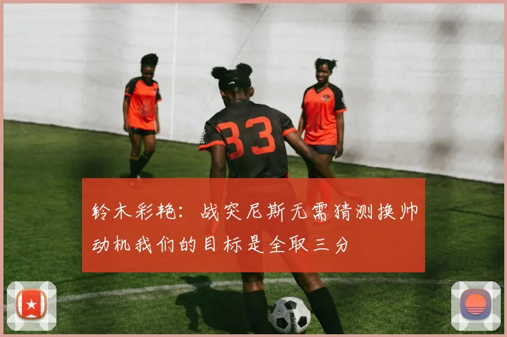 铃木彩艳：战突尼斯无需猜测换帅动机我们的目标是全取三分