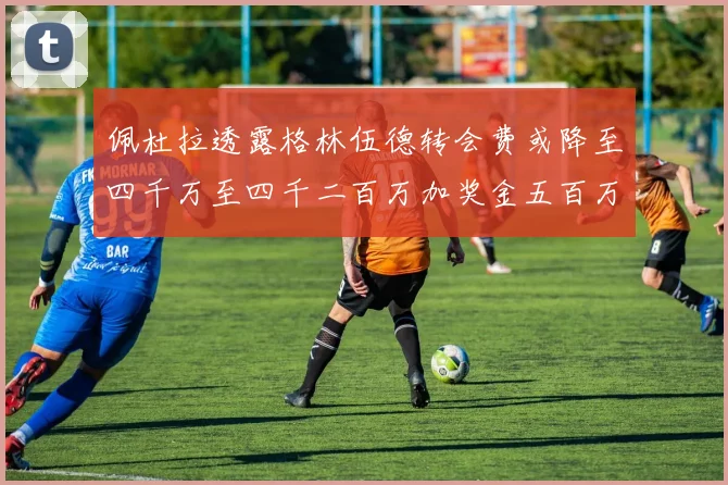 佩杜拉透露格林伍德转会费或降至四千万至四千二百万加奖金五百万至六百万