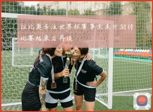 拉比奥专注世界杯赛事未来计划待比赛结束后再谈