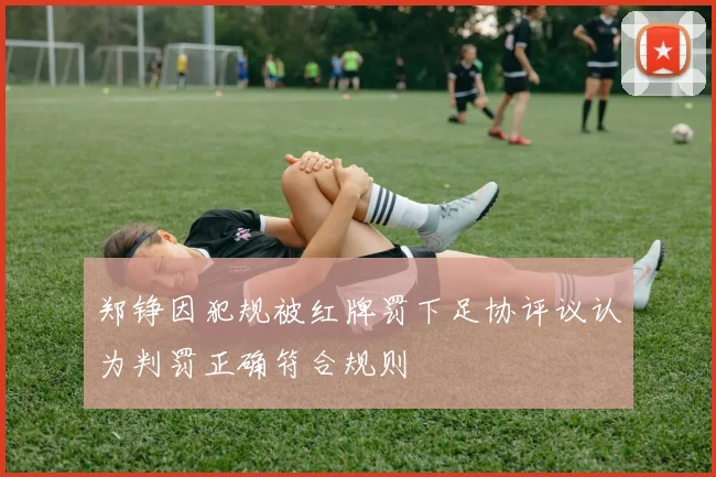 郑铮因犯规被红牌罚下足协评议认为判罚正确符合规则