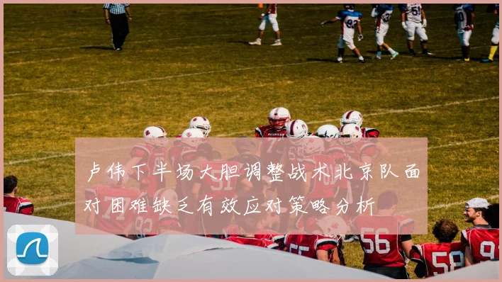 卢伟下半场大胆调整战术北京队面对困难缺乏有效应对策略分析