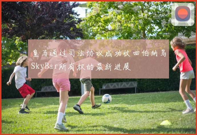 皇马通过司法协议成功收回伯纳乌SkyBar所有权的最新进展