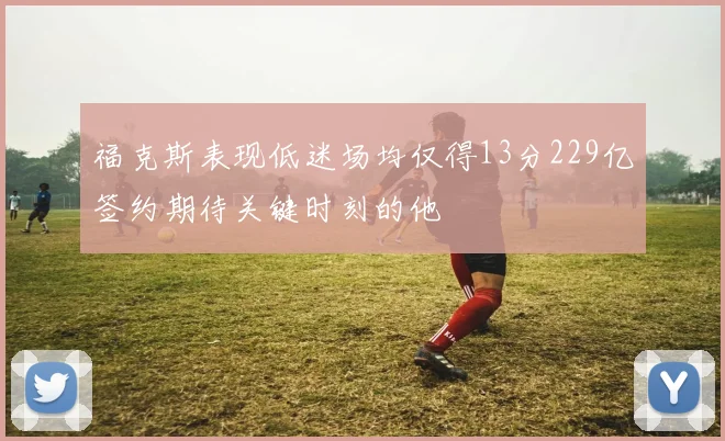 福克斯表现低迷场均仅得13分229亿签约期待关键时刻的他