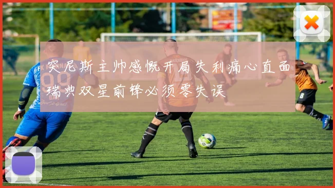 突尼斯主帅感慨开局失利痛心直面瑞典双星前锋必须零失误