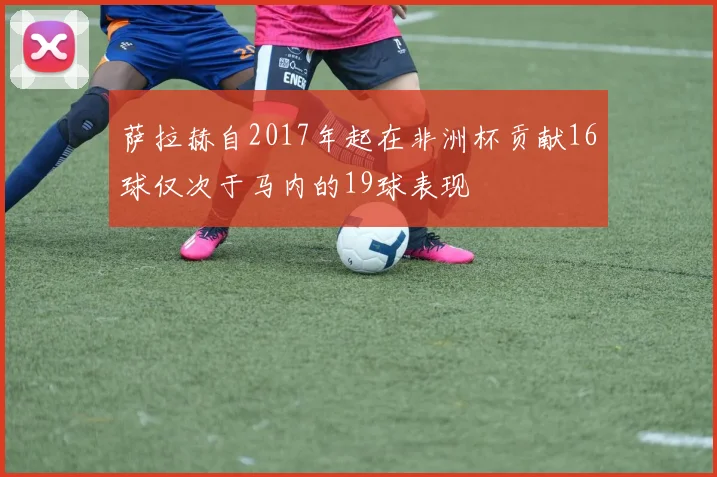 萨拉赫自2017年起在非洲杯贡献16球仅次于马内的19球表现