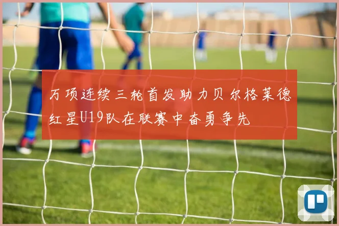 万项连续三轮首发助力贝尔格莱德红星U19队在联赛中奋勇争先